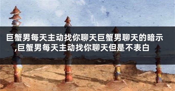 巨蟹男每天主动找你聊天巨蟹男聊天的暗示,巨蟹男每天主动找你聊天但是不表白