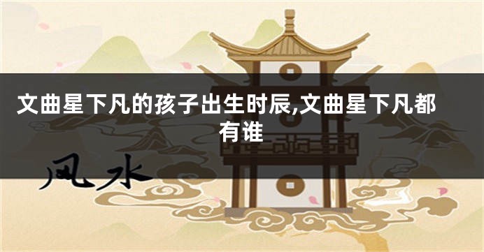 文曲星下凡的孩子出生时辰,文曲星下凡都有谁