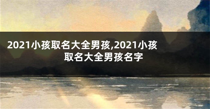 2021小孩取名大全男孩,2021小孩取名大全男孩名字