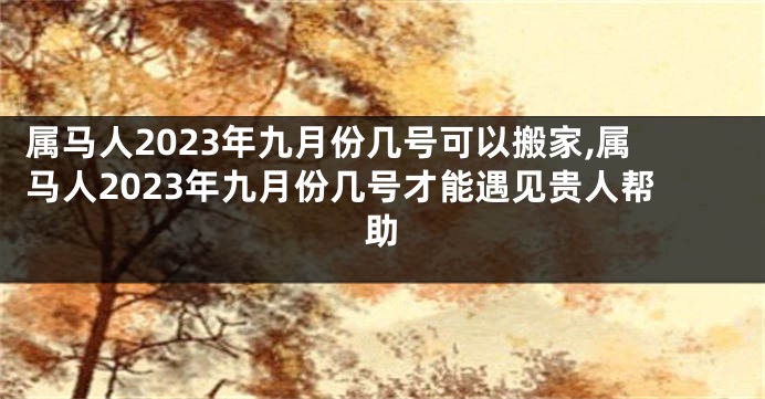 属马人2023年九月份几号可以搬家,属马人2023年九月份几号才能遇见贵人帮助