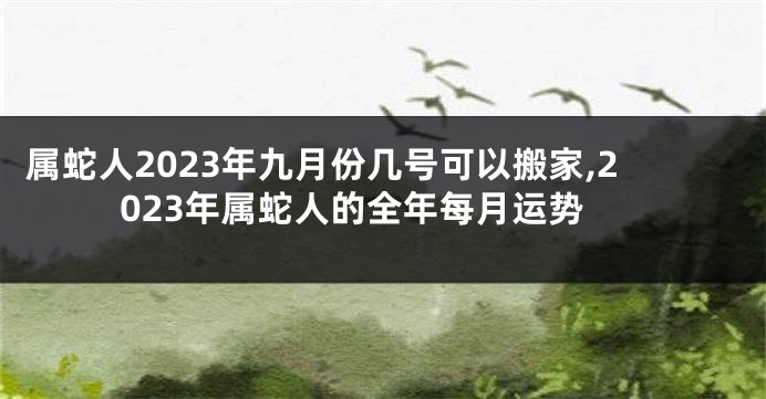 属蛇人2023年九月份几号可以搬家,2023年属蛇人的全年每月运势