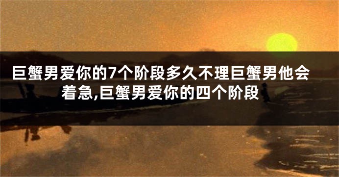 巨蟹男爱你的7个阶段多久不理巨蟹男他会着急,巨蟹男爱你的四个阶段