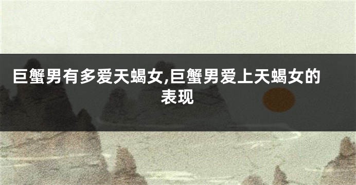 巨蟹男有多爱天蝎女,巨蟹男爱上天蝎女的表现