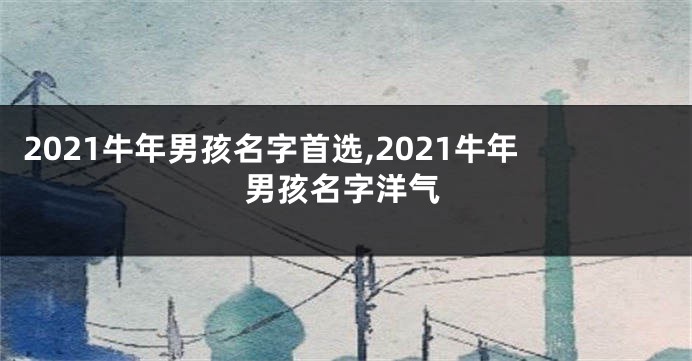 2021牛年男孩名字首选,2021牛年男孩名字洋气
