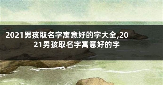 2021男孩取名字寓意好的字大全,2021男孩取名字寓意好的字