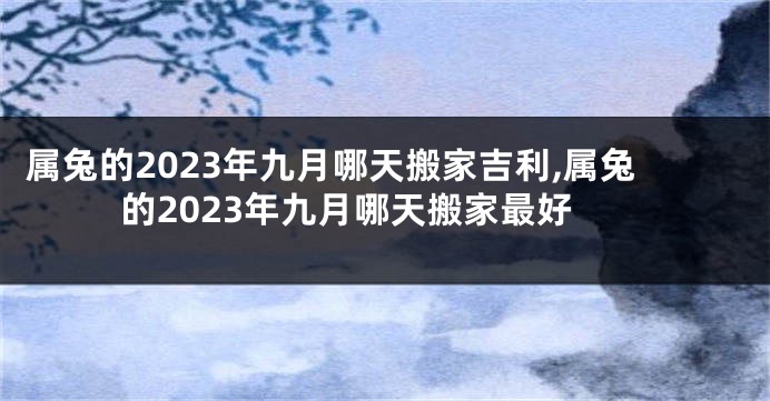 属兔的2023年九月哪天搬家吉利,属兔的2023年九月哪天搬家最好