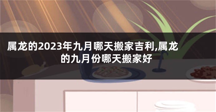 属龙的2023年九月哪天搬家吉利,属龙的九月份哪天搬家好