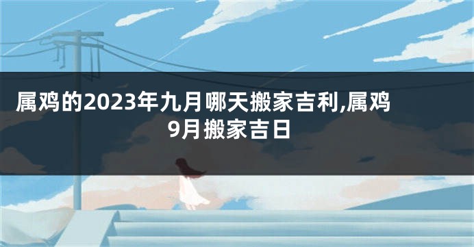 属鸡的2023年九月哪天搬家吉利,属鸡9月搬家吉日