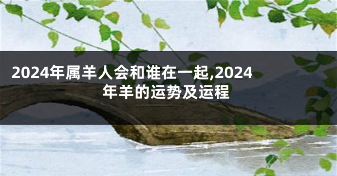 2024年属羊人会和谁在一起,2024年羊的运势及运程