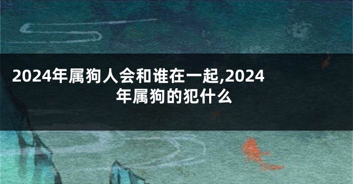 2024年属狗人会和谁在一起,2024年属狗的犯什么