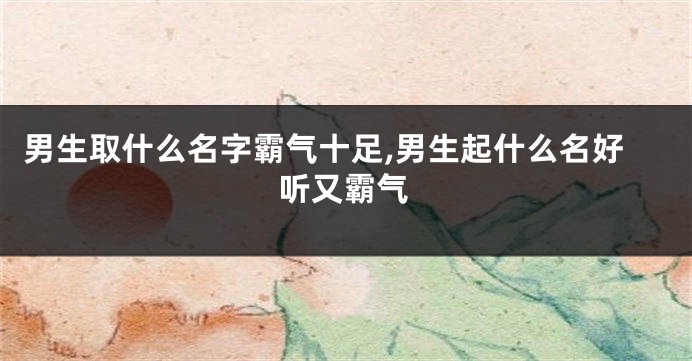 男生取什么名字霸气十足,男生起什么名好听又霸气