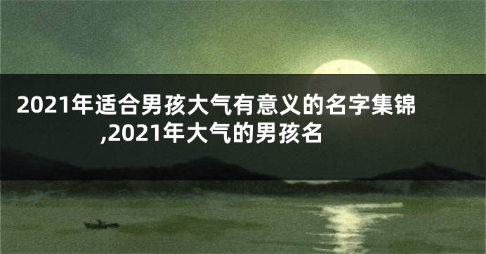 2021年适合男孩大气有意义的名字集锦,2021年大气的男孩名