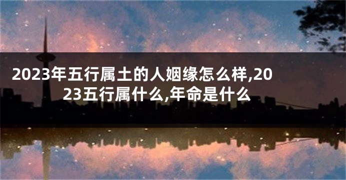 2023年五行属土的人姻缘怎么样,2023五行属什么,年命是什么