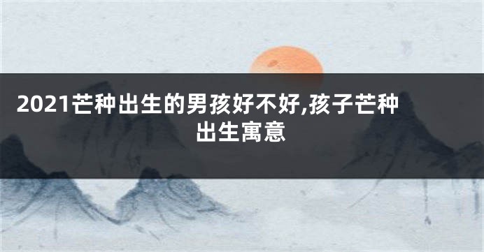 2021芒种出生的男孩好不好,孩子芒种出生寓意