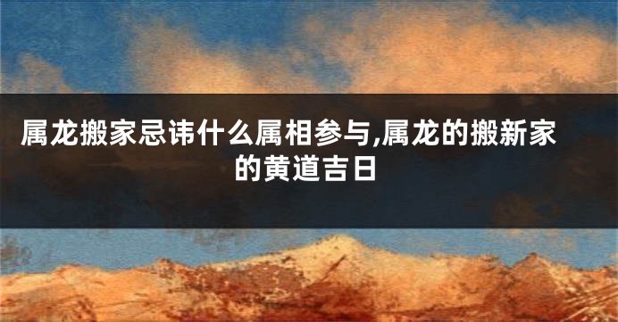 属龙搬家忌讳什么属相参与,属龙的搬新家的黄道吉日