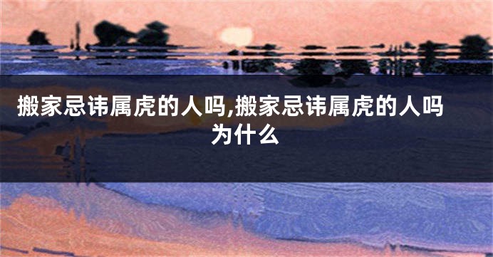 搬家忌讳属虎的人吗,搬家忌讳属虎的人吗为什么