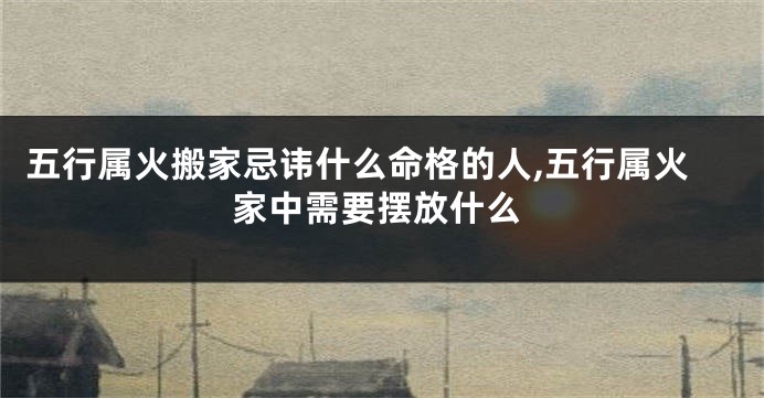 五行属火搬家忌讳什么命格的人,五行属火家中需要摆放什么