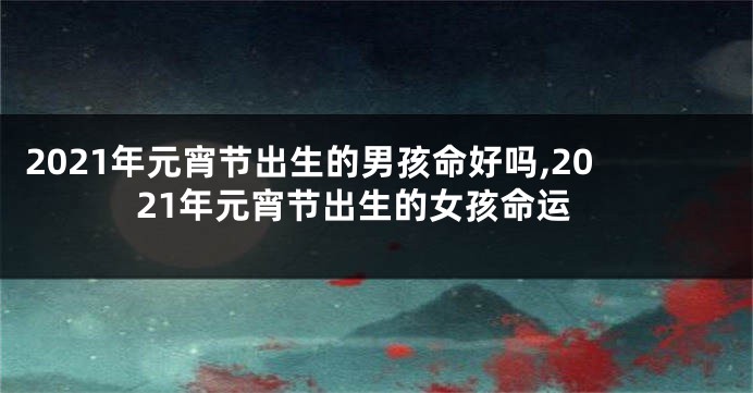 2021年元宵节出生的男孩命好吗,2021年元宵节出生的女孩命运