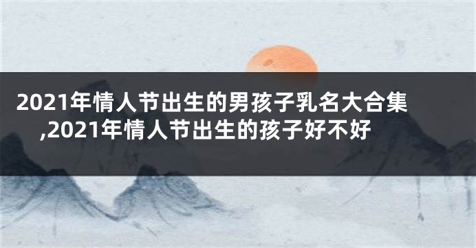 2021年情人节出生的男孩子乳名大合集,2021年情人节出生的孩子好不好