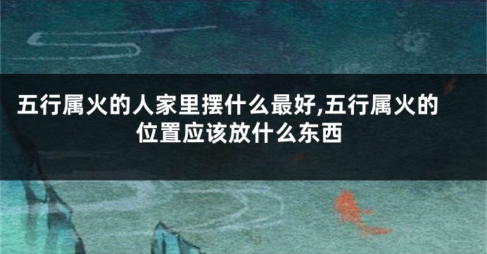 五行属火的人家里摆什么最好,五行属火的位置应该放什么东西