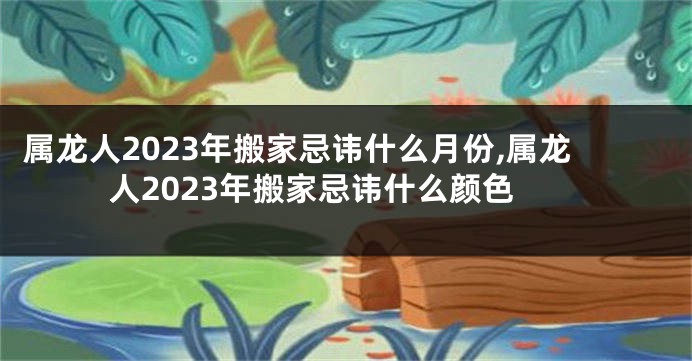属龙人2023年搬家忌讳什么月份,属龙人2023年搬家忌讳什么颜色