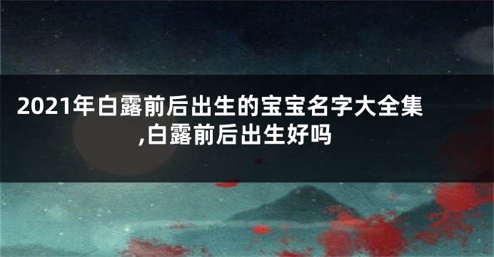 2021年白露前后出生的宝宝名字大全集,白露前后出生好吗