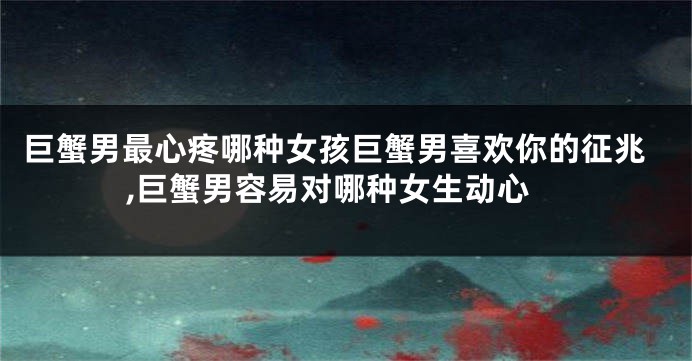 巨蟹男最心疼哪种女孩巨蟹男喜欢你的征兆,巨蟹男容易对哪种女生动心