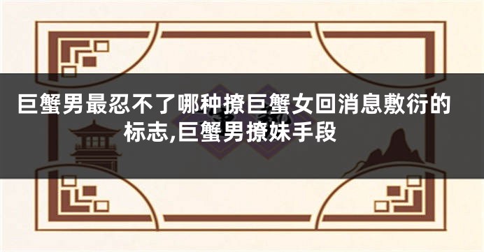 巨蟹男最忍不了哪种撩巨蟹女回消息敷衍的标志,巨蟹男撩妹手段