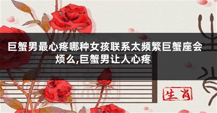 巨蟹男最心疼哪种女孩联系太频繁巨蟹座会烦么,巨蟹男让人心疼