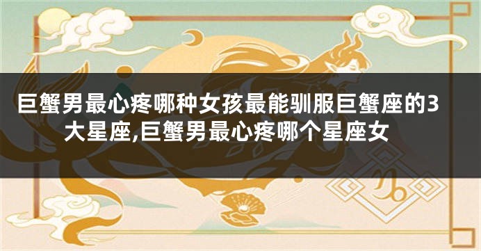 巨蟹男最心疼哪种女孩最能驯服巨蟹座的3大星座,巨蟹男最心疼哪个星座女