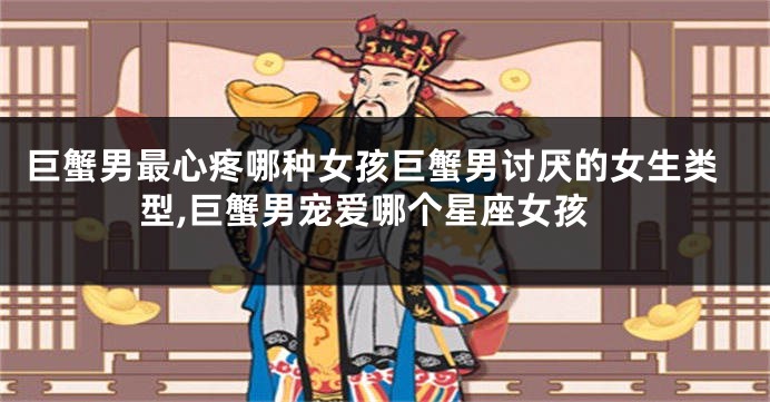 巨蟹男最心疼哪种女孩巨蟹男讨厌的女生类型,巨蟹男宠爱哪个星座女孩