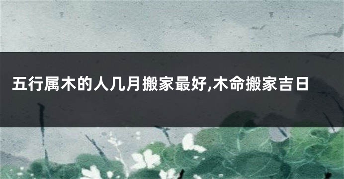 五行属木的人几月搬家最好,木命搬家吉日