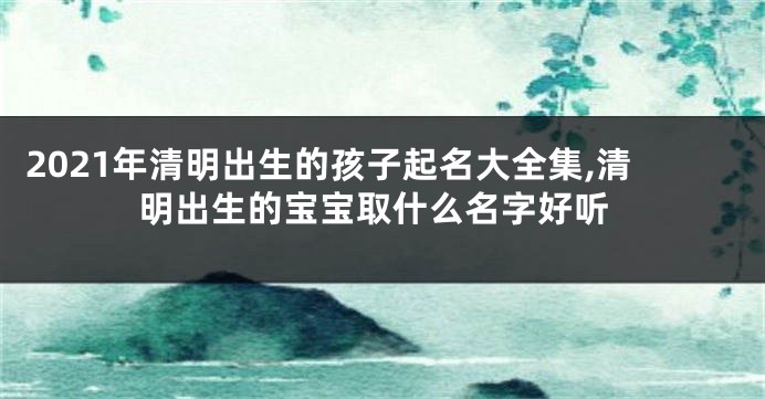 2021年清明出生的孩子起名大全集,清明出生的宝宝取什么名字好听