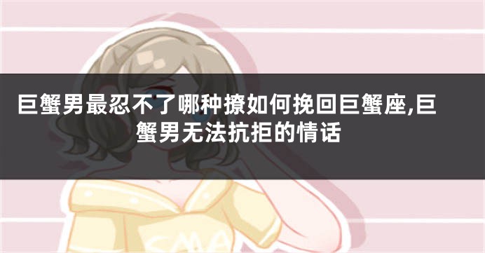 巨蟹男最忍不了哪种撩如何挽回巨蟹座,巨蟹男无法抗拒的情话