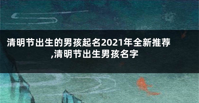 清明节出生的男孩起名2021年全新推荐,清明节出生男孩名字