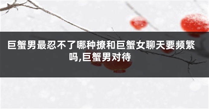 巨蟹男最忍不了哪种撩和巨蟹女聊天要频繁吗,巨蟹男对待