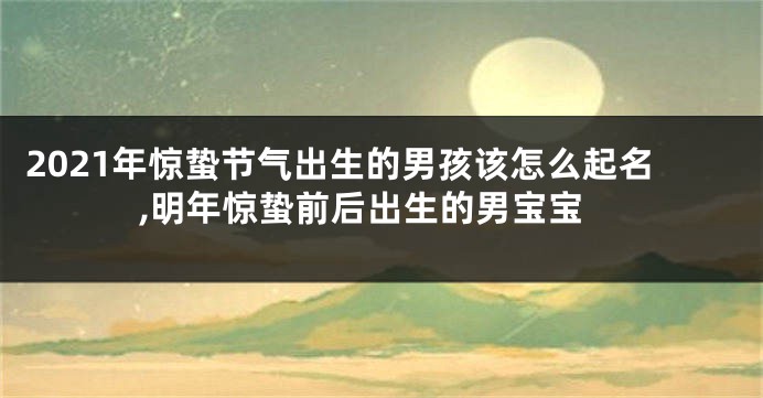 2021年惊蛰节气出生的男孩该怎么起名,明年惊蛰前后出生的男宝宝