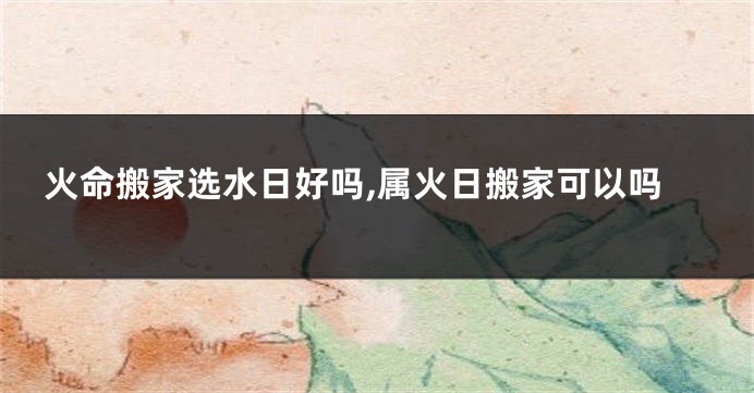 火命搬家选水日好吗,属火日搬家可以吗
