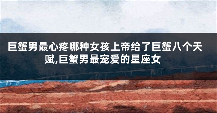巨蟹男最心疼哪种女孩上帝给了巨蟹八个天赋,巨蟹男最宠爱的星座女