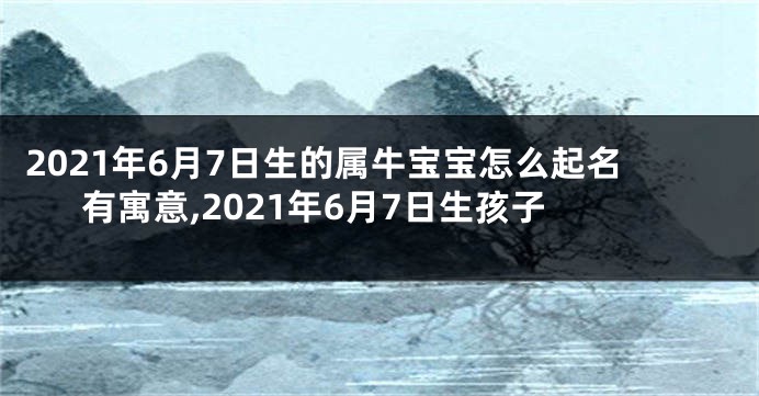 2021年6月7日生的属牛宝宝怎么起名有寓意,2021年6月7日生孩子