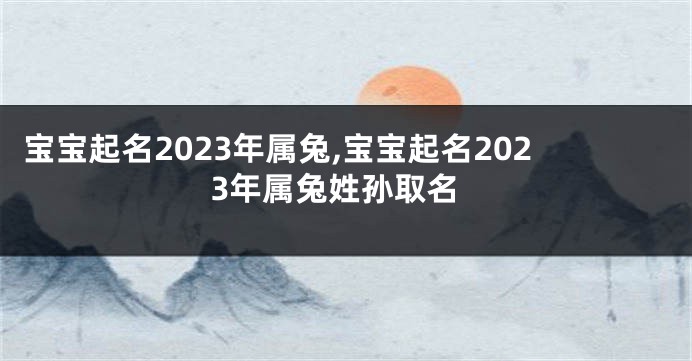 宝宝起名2023年属兔,宝宝起名2023年属兔姓孙取名
