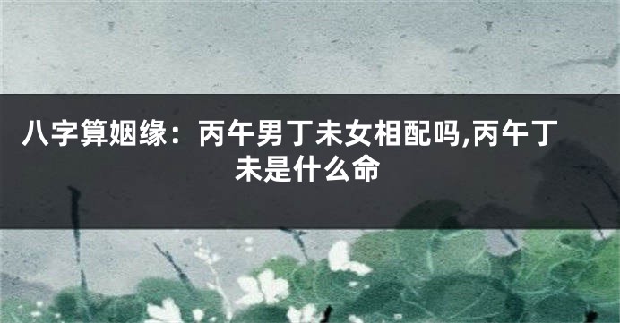 八字算姻缘:丙午男丁未女相配吗,丙午丁未是什么命