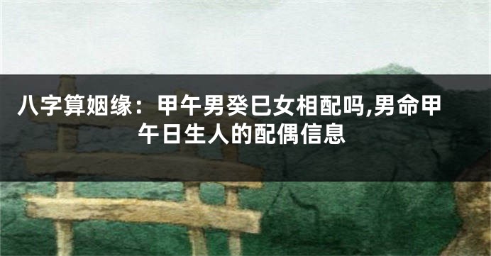 八字算姻缘:甲午男癸巳女相配吗,男命甲午日生人的配偶信息