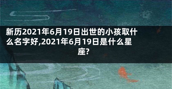 新历2021年6月19日出世的小孩取什么名字好,2021年6月19日是什么星座?
