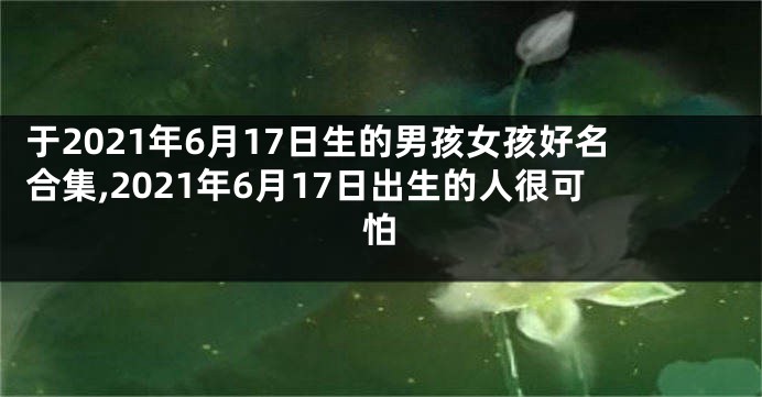 于2021年6月17日生的男孩女孩好名合集,2021年6月17日出生的人很可怕