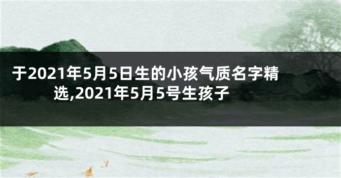 于2021年5月5日生的小孩气质名字精选,2021年5月5号生孩子