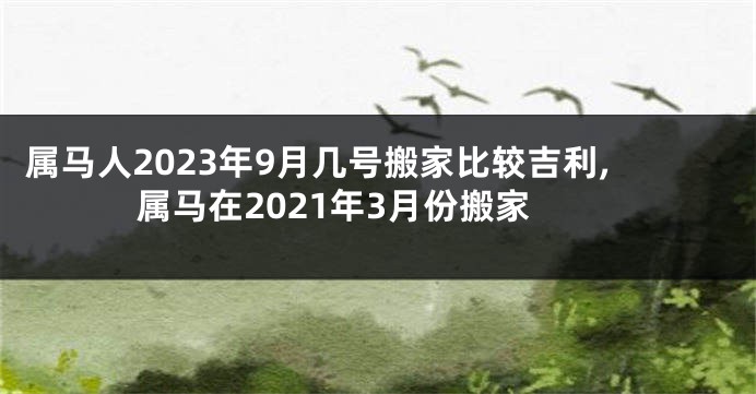 属马人2023年9月几号搬家比较吉利,属马在2021年3月份搬家