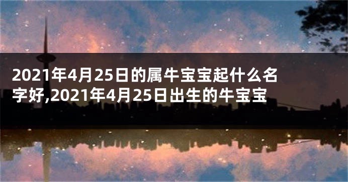 2021年4月25日的属牛宝宝起什么名字好,2021年4月25日出生的牛宝宝