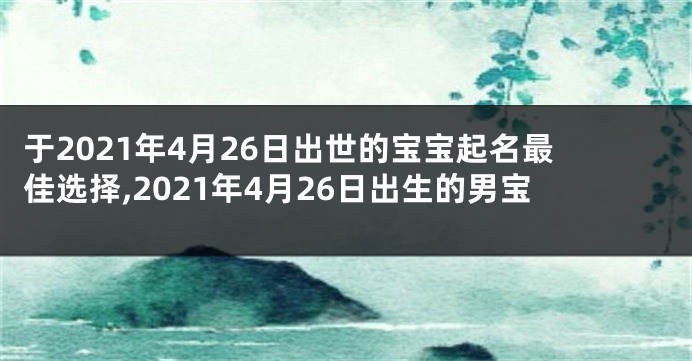 于2021年4月26日出世的宝宝起名最佳选择,2021年4月26日出生的男宝