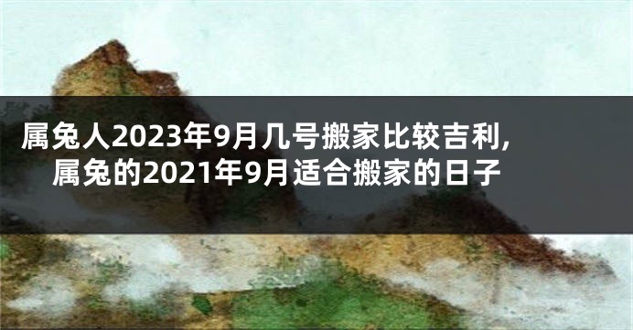 属兔人2023年9月几号搬家比较吉利,属兔的2021年9月适合搬家的日子
